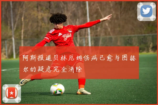阿斯报道贝林厄姆伤病已愈与图赫尔的疑虑完全消除