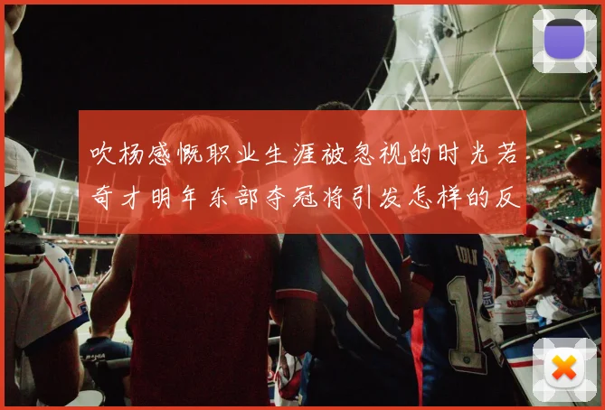 吹杨感慨职业生涯被忽视的时光若奇才明年东部夺冠将引发怎样的反响