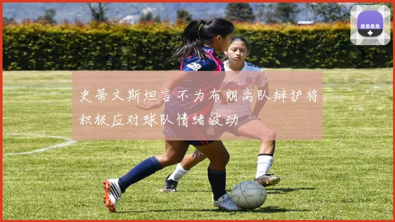 史蒂文斯坦言不为布朗离队辩护将积极应对球队情绪波动