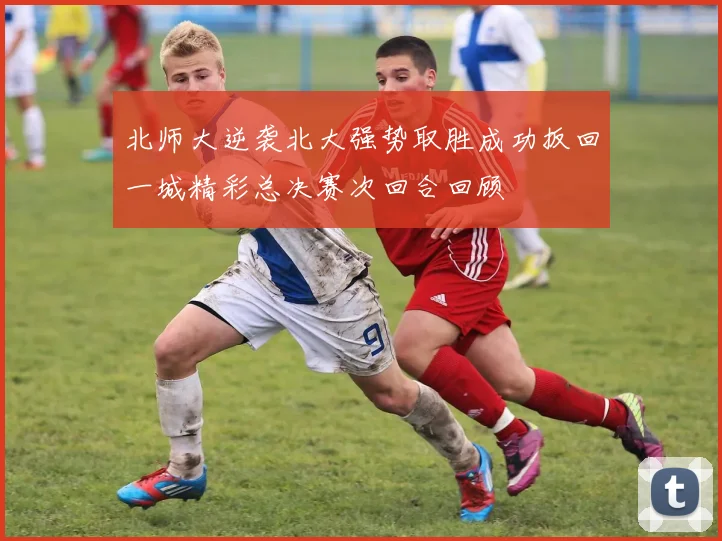 北师大逆袭北大强势取胜成功扳回一城精彩总决赛次回合回顾