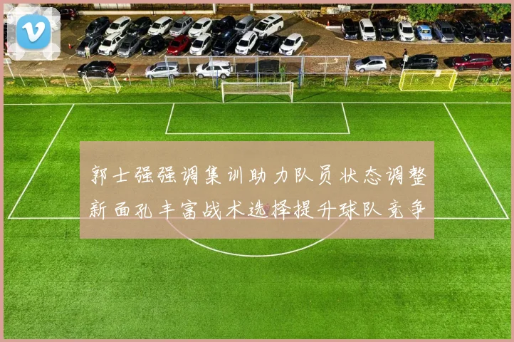郭士强强调集训助力队员状态调整新面孔丰富战术选择提升球队竞争力