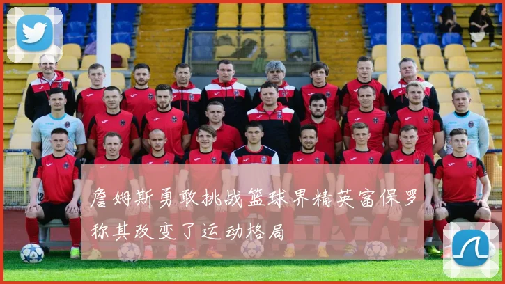 詹姆斯勇敢挑战篮球界精英富保罗称其改变了运动格局