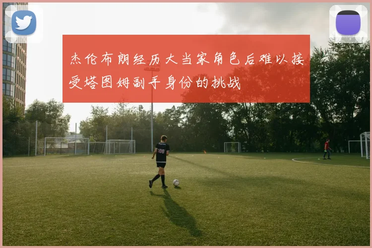 杰伦布朗经历大当家角色后难以接受塔图姆副手身份的挑战
